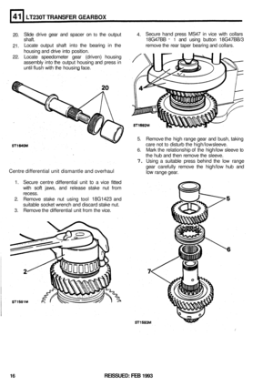 Page 227LT230T TRANSFER GEARBOX 
20. Slide 
drive  gear and spacer  on to the output  4. Secure 
hand press  MS47  in vice  with  collars 
shaft.  18G47BB 
- 1 and using  button  18G47BB/3 
21.  Locate 
output shaft into the bearing  in the  remove the rear  taper  bearing  and collars. 
housing  and drive 
into position. 
22. Locate  speedometer  gear (driven)  housing 
assembly  into the output  housing  and press  in 
until  flush  with the housing  face. 
5. Remove  the high  range  gear and bush,  taking...