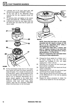 Page 229LT230T TRANSFER GEARBOX 
19. Lubricate and fit the front  bevel  gear and 
thinnest  thrust washer  (FRC6956  1.05mm). 
20.  Fit the  front  half of the  differential  casing 
ensuring  that the 
two engraved  arrows are 
aligned. 
21.  Fit securing  bolts and tighten 
to the correct 
torque  (see section  06 
- TORQUE VALUES). 
22. Lubricate  and insert  the rear  output  shaft into 
the  bevel  gear and check  that the gears  are 
free 
to rotate. 
NOTE:  Gears that have  been  run will rotate...