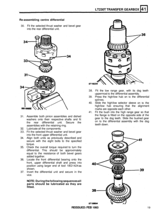 Page 230LT230T TRANSFER GEARBOX 
Re-assembling centre differential 
30. Fit the  selected  thrust washer  and bevel  gear 
into  the rear  differential  unit. 
38. Fit the  low  range  gear, with its dog  teeth 
uppermost 
to the  differential  assembly. 
39. Press the high/low  hub on to the differential 
splines. 
40.  Slide  the high/low  selector sleeve 
on to the 
high/low  hub ensuring  that the alignment 
marks  are opposite  each other. 
41.  Fit the  bush  into 
the high range  gear so that 
the  flange...