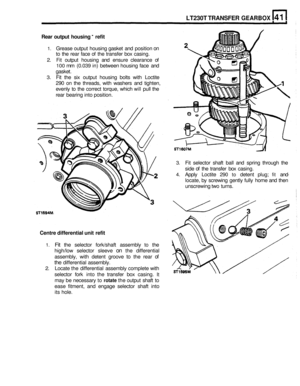 Page 232LT230T TRANSFER GEARBOX 
Rear  output housing - refit 
1. Grease output housing  gasket and position on 
to the  rear  face  of the  transfer  box casing. 
2. Fit output  housing  and ensure  clearance  of 
100 mm (0.039 in) between  housing face and 
gasket. 
3. Fit the  six output  housing  bolts with Loctite 
290 on the  threads,  with washers  and tighten, 
evenly  to the  correct  torque,  which 
will pull the 
rear  bearing  into position. 
3. Fit selector  shaft ball and  spring  through  the...