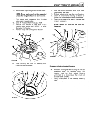 Page 234LT230T TRANSFER GEARBOX 
10. Remove  the output  flange  with oil seal  shield. 16. Drift  out centre  differential  front taper  roller 
bearing  track and shim. 
NOTE: These  parts need not be separated 
unless  the flange  bolts are to be  renewed. 
11.  Drift  output  shaft rearwards  from housing 
using  a soft  headed  mallet. 
12. Slide off the collar  from the output  shaft. 
13. Remove  and discard  oil seal  from  output 
housing  using service  tool 18G1271  to avoid 
damaging  the housing....