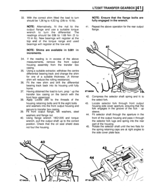 Page 236LT230T TRANSFER GEARBOX 
33. With the  correct  shim fitted  the load to turn NOTE:  Ensure  that the flange  bolts are 
should  be 1,36  kg to 4,53  kg (3 Ib to 10 Ib). 
NOTE: Alternatively,  fit the nut to the 41. Repeat  the above  operation  for the  rear  output 
output  flange  and  use a suitable  torque 
wrench  to turn  the differential.  The 
readings  should 
be 0.56 to 1.69 Nm (5 to 
15 
in Ib).  New  bearings  will register  at  the 
top end of the  torque  range  and  used 
bearings  will...