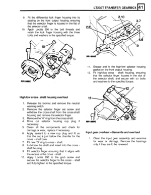 Page 238LT230T TRANSFER GEARBOX 
9. Fit the  differential lock finger  housing  into its 
seating on the  front  output  housing,  ensuring 
that  the selector  finger is located  in the  flat 
of 
the selector  shaft. 
10. Apply Loctite 290 to the bolt  threads  and 
retain  the 
lock finger  housing  with the three 
bolts  and washers 
to the specified  torque. 
11. Grease and fit the high/low  selector housing 
gasket  on the  front  output  housing. 
12. Fit high/low  cross - shaft housing,  ensuring 
that...