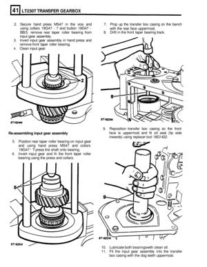 Page 239LT230T TRANSFER GEARBOX 
2. Secure hand press  MS47  in the  vice  and  7. Prop  up the  transfer  box casing  on the  bench 
using  collars  18G47 
- 7 and  button  18G47 - 
BB/3, remove  rear taper  roller bearing  from 
3. Invert input gear assembly  in hand  press  and 
remove  front taper  roller bearing. 
4. Clean  input gear.  with 
the rear  face  uppermost. 
8.  Drift  in the  front  taper  bearing  track. 
input  gear assembly. 
9. Reposition  transfer box casing so the front 
face  is...