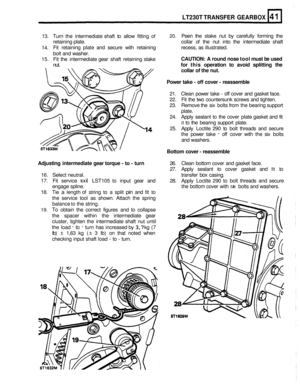 Page 242LT230T TRANSFER GEARBOX 
13. Turn  the intermediate  shaft to allow  fitting of 20. Peen  the stake  nut by carefully  forming the 
retaining  plate.  collar of the  nut into  the intermediate  shaft 
14.  Fit 
retaining  plate and secure  with retaining  recess, as illustrated. 
bolt  and  washer. 
15. Fit the  intermediate  gear shaft  retaining  stake CAUTION:  A round  nose tool must  be used 
nut. for  this  operation  to avoid  splitting  the 
collar  of the  nut. 
Power  take - 
off cover  -...