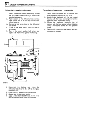 Page 243LT230T TRANSFER GEARBOX 
Differential lock switch  adjustment  Transmission 
brake drum - re-assemble. 
1. Select  differential  locked position  by moving 1. Clean  brake backplate  and oil catcher  and 
the  lock  taper  towards  the right  side 
of the  apply sealant to the catcher  joint face. 
transfer  box casing. 
2. Locate  brake backplate  on the  rear  output 
2. Apply  sealant to the differential lock warning  housing with the brake  operating  lever on the 
light  switch  and fit 
to the top...