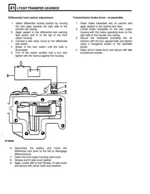 Page 245LT230T TRANSFER GEARBOX 
Differential lock switch  adjustment  Transmission 
brake drum - re-assemble. 
1. Select  differential  locked  position  by moving 1. Clean  brake backplate  and oil catcher  and 
the  lock  taper  towards 
the right  side of the  apply  sealant to the  catcher joint  face. 
transfer  box casing. 
2. Locate  brake  backplate  on the  rear  output 
2. Apply  sealant to the differential  lock warning  housing with the  brake  operating  lever  on the 
light  switch  and 
fit to...