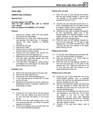 Page 248REAR AXLE AND FINAL  DRIVE 
REAR  HUBS 
REMOVE  AND OVERHAUL 
17. Clean  the hub  oil seal  housing  and ensure 
that  the seal  locating  surface 
is smooth and 
Special  tools: the chamfer  on the  leading  edge is also 
smooth  and free  from  burrs. 
Oil seal  replacer  L.R.T.-550-5 
Drift  for seal  replacer  M.S. 550 or 18G134 
18.  Examine  the new  seal  and ensure  that it is 
L.R.T.-99-003 clean,  undamaged  and that  the garter  spring 
Hub nut spanner  RO 606435A  L.R.T.54-002 is properly...