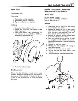 Page 260REAR AXLE AND FINAL DRIVE 
REAR  DISCS  REMOVE AND OVERHAUL  REAR HUBS 
Remove and refit 
Removing  MODELS 
WITH REAR  DISC BRAKES 
Service  tools: 
Oil seal  replacer  LST550-5 
Drift for  above tool MS550  or 18G134 
Hub  nut wrench  606435 
Remove 
1. Jack-up the  vehicle,  lower on to axle  stands 
and  remove  the road  wheels. 
2. Release  the brake  hose from the axle.  casing 
clips  and remove  the brake  caliper  retaining 
bolts  and secure  the  assembly 
to one side. 
Take  care  not  to...