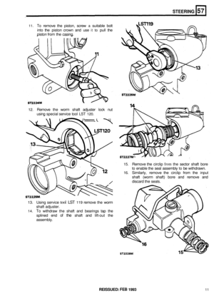 Page 29811. To remove the piston,  screw a suitable  bolt 
into  the piston  crown  and use 
it to pull the 
piston  from the casing. 
STEERING 
12. Remove  the worm  shaft adjuster  lock nut 
using  special  service  tool 
LST 120. 
15. Remove  the circlip from the  sector  shaft bore 
to enable  the seal  assembly to be withdrawn. 
16. Similarly,  remove the circlip  from the input 
shaft  (worm  shaft) bore and remove  and 
discard  the seals. 
13. Using  service tool LST 119 remove  the worm 
shaft...