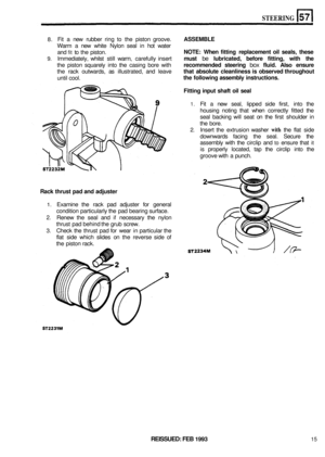 Page 302STEERING 
8. Fit 
a new  rubber  ring to the piston  groove. ASSEMBLE 
Warm  a new  white  Nylon  seal in hot  water 
and 
fit to  the  piston. NOTE:  When fitting  replacement  oil seals,  these 
9. Immediately,  whilst still warm,  carefully  insert must be lubricated,  before fitting,  with the 
the piston  squarely  into the casing  bore with recommended  steering box fluid. Also ensure 
the rack  outwards,  as illustrated,  and leave that  absolute  cleanliness  is observed  throughout 
until cool....