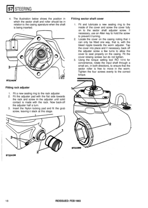 Page 305STEERING 
4. The illustration  below shows  the position  in Fitting sector shaft cover 
which the sector  shaft and roller  should  be in 
relation 
to the  casing  aperature  when the shaft 
is  being  inserted. 1. Fit and  lubricate  a new  sealing  ring to the 
inside 
of the  cover  and screw  the cover  fully 
on 
to the  sector  shaft adjuster  screw. If 
necessary,  use an Allen  key to hold the screw 
to prevent  it turning. 
2. Locate  the cover  on the  casing  noting that it 
can only  be...