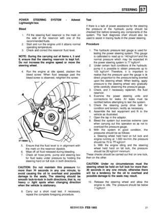 Page 308STEERING 
POWER STEERING SYSTEM - Adwest Test 
Lightweight  box 
If there is a lack of power  assistance  for the  steering 
Bleed the  pressure  of the  hydraulic  pump should be 
checked  first before  renewing  any components  of the 
system.  The fault  diagnosis  chart should  also be 
1. Fill the  steering  fluid reservoir to the mark  on 
the  side  of the  reservoir  with one of the  used to assist  in tracing  faults 
in the  power  steering. 
recommended  fluids. 
2. Start and run the engine...