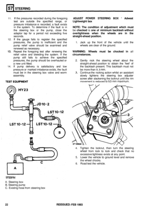 Page 309STEERING 
11. If the pressures  recorded during the foregoing ADJUST  POWER STEERING BOX - Adwest 
test are outside  the specified  range, or Lightweight  box 
pressure imbalance IS recorded,  a fault  exists 
in  the  system. 
To determine if the fault  is in NOTE:  The condition of adjustment  which must 
the steering  box or the pump,  close the be checked is one of minimum  backlash without 
adaptor tap for a period  not exceeding  five overtightness  when the wheels  are in the 
seconds....