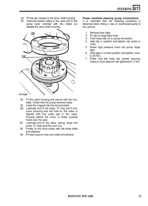 Page 314STEERING 
22. Fit the two  dowels  to the  drive  shaft housing. 
23. Insert  the twelve  rollers in the  vane  and fit the It is important  that the following  procedure is 
pump outer member  with the milled  cut  observed  when fitting  a new or overhauled  pump to 
towards the drive shaft housing. 
Power  assisted  steering pump connections 
the vehicle 
1. Remove  dust caps. 
2. Fit clip to large  feed hose. 
3. Push  hose fully on to pump  connection. 
4. Hold clip in position  and tighten  clip...