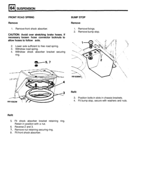 Page 327SUSPENSION 
FRONT ROAD SPRING BUMP STOP 
Remove  Remove 
1. Remove front shock  absorber. 1. Remove  fixings. 
CAUTION: Avoid over stretching  brake hoses.  If 
necessary  loosen 
hose connector locknuts to 
allow hoses to follow axle. 
2. Remove  bump stop. 
2. Lower  axle sufficient  to free  road  spring. 
3.  Withdraw  road spring. 
4. Withdraw  shock absorber  bracket securing 
ring. 
Refit 
3.  Position  bolts in slots  in chassis  brackets. 
4. Fit bump  stop, secure  with washers  and nuts....