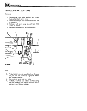 Page 329SUSPENSION 
ANTI-ROLL BAR BALL JOINT LINKS 
Remove 
1. Remove  two nuts,  bolts,  washers  and rubber 
bushes  from ball 
joint links. 
2. Remove  cotter pin and  loosen  castellated  nut 
a 
few turns. 
3. Release  ball joint  using special tool 18G 
1063A  as shown. 
4. Remove  castellated  nut and  ball joint  link. 
Refit 
5. Fit  ball  joint  link and  castellated  nut. Ensure 
ball  joint  link arm  points 
up. Tighten  to 40Nm 
and fit new  cotter  pin. 
6. Align anti-roll bar  to ball  joint...