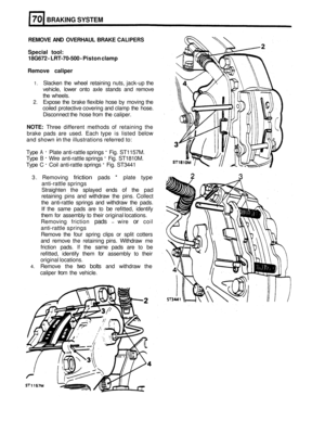 Page 331BRAKING SYSTEM 
REMOVE AND OVERHAUL  BRAKE CALIPERS 
Special  tool: 
18G672 
- LRT-70-500 - Piston  clamp 
Remove  caliper 
1. Slacken the  wheel  retaining nuts, jack-up  the 
vehicle,  lower onto  axle  stands  and remove 
the  wheels. 
2. Expose  the  brake  flexible  hose by  moving the 
coiled  protective covering  and clamp  the hose. 
Disconnect the  hose from  the  caliper. 
NOTE: Three different  methods  of retaining  the 
brake  pads  are  used. Each  type  is listed 
below 
and shown in the...