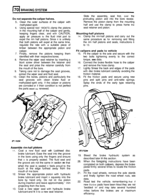 Page 333BRAKING SYSTEM 
Slide the assembly,  seal first, over the 
Do not  separate the  caliper halves. protruding  piston and into the bore  recess 
Remove  the piston  clamp  from the mounting 
half  and  use the clamp  to press  home 
the 
seal retainer  and piston. 
5. Clean  the outer  surfaces  of the  caliper  with 
methylated  spirit. 
6. Using special  tool 18G672, clamp  the pistons 
in  the  mounting  half 
of the caliper  and gently, 
keeping  fingers clear, and 
with CAUTION, Mounting-half  pistons...