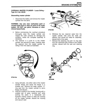 Page 340BRAKING SYSTEM 
OVERHAUL MASTER CYLINDER  - Lucas Girling  - 
Type 
25.4 mm  AS/AS 
Dismantling  master cylinder 
1. Disconnect  the battery  and  remove  the master 
cylinder  from the servo. 
WARNING:  Use only  clear  methylated  spirit  or 
unused  brake  fluid to  clean  all  parts  of the  brake 
system.  DO NOT  use  petrol,  kerosene  or other 
mineral  based fluids. 
2. Before commencing  the  overhaul  procedure 
thoroughly  clean the  master  cylinder  and 
6. Withdraw  the two reservoir...