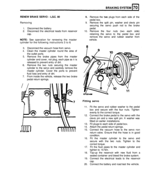 Page 346BRAKING SYSTEM 
RENEW BRAKE SERVO - L.S.C. 80 8. Remove  the two plugs  from each  side of the 
pedal  box. 
Removing 
9. Remove  the  split  pin,  washer and  clevis  pin 
securing  the servo  push  rod 
to the brake 
1. Disconnect  the battery.  pedal. 
2. Disconnect the electrical  leads  from reservoir 10. Remove  the  four  nuts (two each  side) 
cap.  retaining the  servo 
to the pedal  box and 
remove  the servo  and rubber  washer  from 
NOTE:  See operation  for renewing  the master  vehicle....