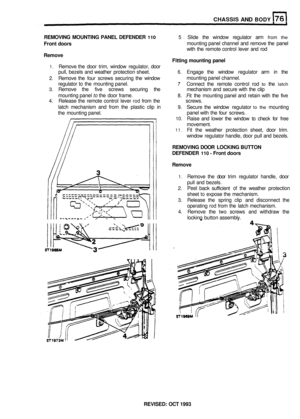 Page 360CHASSIS AND BODY 
REMOVING MOUNTING  PANEL DEFENDER 110 5 Slide  the window  regulator  arm from the 
Front doors mounting panel channel  and remove  the panel 
with  the remote  control lever and rod 
Remove 
1. Remove  the door  trim, window  regulator,  door 
pull,  bezels  and weather  protection  sheet. 
6. Engage the window  regulator  arm in the 
2.  Remove  the four  screws  securing  the window 
regulator  to the  mounting  panel. 
7 Connect the remote  control rod to the latch 
3. Remove  the...