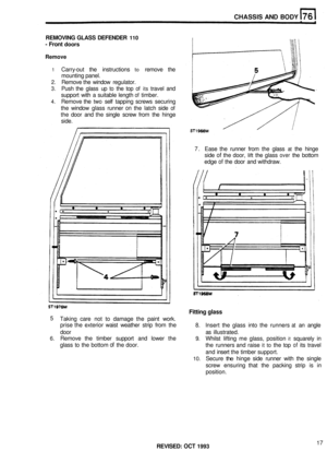 Page 364CHASSIS AND BODY 
REMOVING  GLASS DEFENDER 110 
- Front doors 
Remove 
1 Carry-out the  instructions to remove  the 
mounting  panel. 
2. Remove the window  regulator. 
3. Push the glass  up to the top of its travel  and 
support  with a suitable  length 
of timber. 
4. Remove  the two self tapping  screws securing 
the  window  glass runner 
on the latch  side of 
the door  and the single  screw from the hinge 
side. 
7. Ease  the runner  from the glass 
at the hinge 
side 
of the  door, lift the glass...