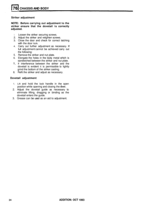 Page 371CHASSIS AND BODY 
Striker adjustment 
NOTE:  Before  carrying  out adjustment  to the 
striker  ensure  that the dovetail  is correctly 
adjusted. 
1. Loosen  the striker  securing  screws. 
2.  Adjust  the striker  and retighten  screws. 
3. Close the door  and check for correct  latching 
with  the door 
lock. 
4. Carry  out further  adjustment  as necessary. If 
full adjustment  cannot be achieved  carry out 
the  following: 
5. Remove  the striker  and nut plate. 
6. Elongate  the holes  in the  body...