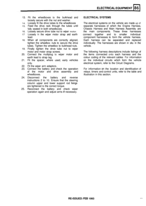 Page 418ELECTRICAL EQUIPMENT 
13. Fit the  wheelboxes to the bulkhead  and ELECTRICAL SYSTEMS 
loosely secure with the nut and  washer. 
14. Loosely  fit the  drive  tubes  to the  wheelboxes  The electrical  systems on the  vehicle  are made up of 
15. Feed  the drive  rack through  the tubes  until  separate  harnesses  of which  the Engine  Harness, 
fully  seated  in both  wheelboxes.  Chassis 
Harness  and Main  Harness  Assembly  are 
16. Loosely secure drive tube nut to wiper motor. the  main  components....