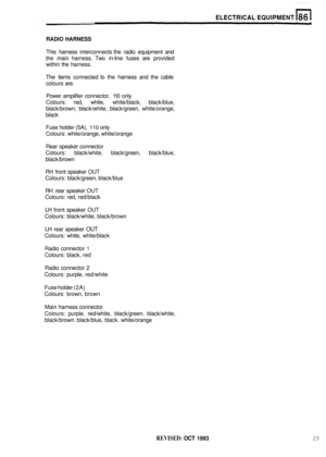 Page 424ELECTRICAL EQUIPMENT 
RADIO HARNESS 
This harness  interconnects  the radio  equipment  and 
the  main  harness.  Two in
-line fuses  are provided 
within  the harness. 
The  items  connected  to the  harness  and the cable 
colours  are. 
Power  amplifier  connector,  110 only 
Colours:  red, white,  white/black,  black/blue, 
black/brown,  black/white, black/green,  white/orange, 
black 
Fuse  holder  (5A), 
110 only 
Colours:  white/orange,  white/orange 
Rear  speaker  connector 
Colours:...