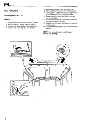 Page 480BODY 
5. Remove rear interior  lamp. See Electrical 
7. Carefully prise  out 5 trim  studs securing rear and 
front  headlining  to roof  mounting brackets. 
8. Release  front comers  of headlining  from cant 
rail,  on both  sides. 
9. Pull headlining forwards  sufficiently to clear rear 
end  lining  mounting  brackets. 
10. Release rear corners  of headlining  from cant rail, 
on both  sides. 
11 . Lower rear headlining  from roof and  remove from 
vehicle. 
NOTE:  Take care not to bend  headlining...