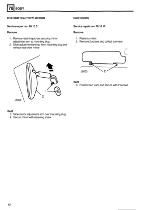 Page 484BODY 
INTERIOR REAR VIEW MIRROR SUN VISORS 
Service repair no - 76.10.51 
Remove  Remove 
Service 
repair no - 76.10.17. 
1. Remove  retaining  screw securing mirror 
2. Slide adjustment arm up from mounting  slug and 
1. Raise sun visor. 
2. Remove 2 screws and  collect sun visor. 
adjustment  ann to mounting slug. 
remove  rear view mirror. 
J6053 2 
Ref it 
3. Position  sun visor  and secure with 2 screws. 
Refit 
3. Slide  mirror  adjustment  arm  over mounting  slug. 
4.  Secure  mirror with...