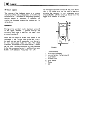 Page 74ENGINE 
Hydraulic tappets As the  tappet  assembly  moves off the peak  of the 
cam 
to the  closing  side, the ball  valve 2 opens to 
The  purpose of the hydraulic  tappet is to provide  equalize the pressure  in both  chambers  which 
maintenance 
free and  quiet  operation of the inlet  and  ensures  that the cylinder  valve fully closes  when the 
exhaust  valves. It achieves  its designed  purpose by tappet 
is on the  back of the cam. 
utilizing  engine oil pressures 
to eliminate  the 
mechanical...