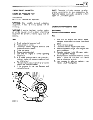 Page 754 
ENGINE 
ENGINE FAULT DIAGNOSIS 
ENGINE  OIL PRESSURE  TEST 
Service tools: 
LRT
-12-052:  Pressure  test equipment 
WARNING: Use  suitable  exhaust extraction 
equipment, 
if test is being  carried  out in 
NOTE: Excessive lubrication  pressure  can  effect 
engine  performance  by  over
-pressurising  the 
hydraulic  tappets causing  the  valves  to be  held 
open,  see Lubrication  system. 
workshop. 
CYLINDER  COMPRESSION - TEST 
WARNING: 
If vehicle  has  been  running, engine 
oil will be hot,...