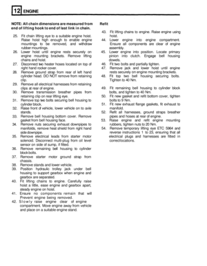 Page 80ENGINE 
NOTE: All chain  dimensions  are measured  from 
end  of lifting  hook to end  of last  link  in chain.  Refit 
43. 
Fit lifting  chains to engine.  Raise engine  using 
25.  Fit chain  lifting eye to a suitable  engine hoist.  hoist. 
Raise  hoist high enough  to enable  engine  44. Lower  engine  into engine  compartment. 
mountings  to be  removed,  and withdraw  Ensure all components  are clear  of engine 
rubber  mountings.  assembly. 
26.  Lower  hoist until engine  rests securely  on 45....