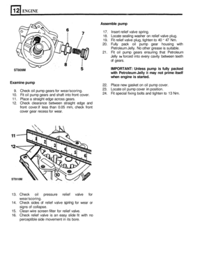 Page 90ENGINE 
ST809M 
11 
Assemble pump 
17. Insert  relief valve  spring. 
18. Locate  sealing  washer  on relief  valve  plug. 
19. Fit relief  valve  plug, tighten to 40 - 47 Nm. 
20.  Fully  pack oil pump  gear housing  with 
Petroleum  Jelly. 
No other grease  is suitable. 
21.  Fit oil  pump  gears ensuring  that Petroleum 
Jelly 
is forced  into every  cavity  between  teeth 
of  gears. 
IMPORTANT:  Unless pump is fully  packed 
with  Petroleum  Jelly 
it may not prime  itself 
when  engine  is started....