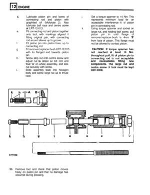 Page 96ENGINE 
k 
d. Lubricate piston pin and  bores of j. Set a torque  spanner to 16 Nm. This 
connecting  rod and  piston  with  represents minimum load for an 
graphited  oil (Molykote  2). 
Also acceptable  interference fit of piston 
lubricate  ball race  and centre  screw 
pin 
in connecting rod. 
of LRT-12-013. k. Using torque  spanner  and socket on 
Fit connecting  rod and  piston  together 
large nut, and  holding  lock screw,  pull 
onto  tool, with markings  aligned 
if piston pin in until  flange...