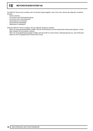 Page 18318MOTORSTEUERSYSTEM Td5
10
BESCHREIBUNG UND FUNKTIONSWEISE Der MAP/IAT-Sensor kann ausfallen oder ein falsches Signal abgeben, wenn einer oder mehrere der folgenden Umstände
eintreten:
·Sensor stromlos.
·Kurzschluß nach Fahrzeugversorgung.
·Kurzschluß nach Fahrzeugmasse.
·Sensorelement verschmutzt.
·Sensorelement beschädigt.
·Widerstand in Kabelbaum.
Sollte der MAP/IAT-Sensor ausfallen, können folgende Symptome auftreten:
·Wenn der Ansaugunterdruckfühler ausfällt, wird der Krümmerdruck auf einen...