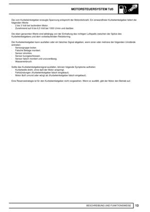 Page 186MOTORSTEUERSYSTEM Td5
13
BESCHREIBUNG UND FUNKTIONSWEISE Die vom Kurbelwinkelgeber erzeugte Spannung entspricht der Motordrehzahl. Ein einwandfreier Kurbelwinkelgeber liefert die
folgenden Werte:
·2 bis 3 Volt bei laufendem Motor.
·Zunehmend auf 6 bis 6,5 Volt bei 1000 U/min und darüber.
Die oben genannten Werte sind abhängig von der Einhaltung des richtigen Luftspalts zwischen der Spitze des
Kurbelwinkelgebers und dem vorbeilaufenden Reluktorring.
Der Kurbelwinkelgeber kann ausfallen oder ein falsches...