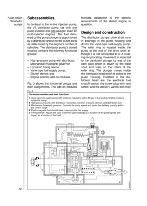 Page 12Subassemblies
In contrast to the in-line injection pump,
the VE distributor pump has only one
pump cylinder and one plunger, even for
multi-cylinder engines. The fuel deliv-
ered by the pump plunger is apportioned
by a distributor groove to the outlet ports
as determined by the engine’s number of
cylinders. The distributor pump’s closed
housing contains the following functional
groups:
– High-pressure pump with distributor,
– Mechanical (flyweight) governor,
– Hydraulic timing device, 
– Vane-type...