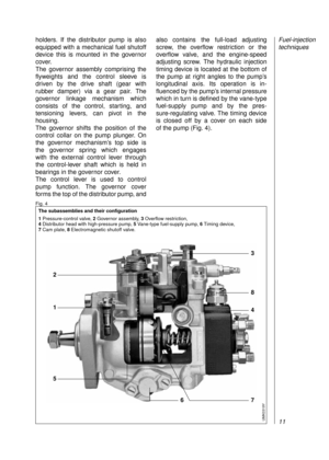 Page 13holders. If the distributor pump is also
equipped with a mechanical fuel shutoff
device this is mounted in the governor
cover.
The governor assembly comprising the
flyweights and the control sleeve is 
driven by the drive shaft (gear with 
rubber damper) via a gear pair. The 
governor linkage mechanism which
consists of the control, starting, and
tensioning levers, can pivot in the
housing.
The governor shifts the position of the
control collar on the pump plunger. On
the governor mechanism’s top side is...