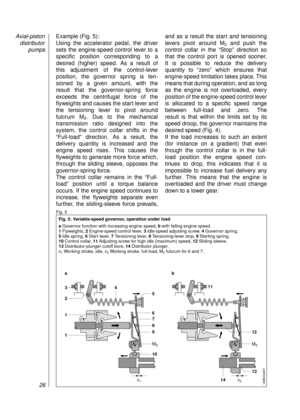 Page 28Example (Fig. 5):
Using the accelerator pedal, the driver
sets the engine-speed control lever to a
specific position corresponding to a 
desired (higher) speed. As a result of 
this adjustment of the control-lever 
position, the governor spring is ten-
sioned by a given amount, with the 
result that the governor-spring force 
exceeds the centrifugal force of the 
flyweights and causes the start lever and
the tensioning lever to pivot around 
fulcrum M
2. Due to the mechanical 
transmission ratio designed...