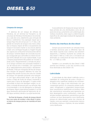 Page 11- 12 -Manual Técnico Diesel S-50
Limpeza do tanque
A abertura de um tanque de refinaria da 
Petrobras, de um terminal da Transpetro ou de 
uma base da Petrobras Distribuidora é recomenda-
da a cada dois anos, idealmente, para remoção de 
borras e sedimentos. Essa operação requer que o 
tanque fique fora de serviço por 3 a 15 dias, a de-
pender do tamanho do tanque e dos meios utiliza-
dos na limpeza. Depois de feito o esvaziamento do 
tanque é necessário manter os seus bocais abertos 
e fazer uma...