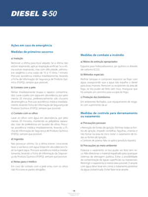 Page 13- 14 -Manual Técnico Diesel S-50
Ações em caso de emergência
Medidas de primeiros socorros
a) Inalação
Remover a vítima para local arejado. Se a vítima não 
estiver respirando, aplicar respiração artificial. Se a víti-
ma estiver respirando, mas com dificuldade, adminis-
trar oxigênio a uma vazão de 10 a 15 litros / minuto. 
Procurar assistência médica imediatamente, levando 
a Ficha de Informação de Segurança de Produto Quí-
mico (FISPQ), sempre que possível.
b) Contato com a pele
Retirar imediatamente...