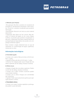 Page 14- 15 -Manual Técnico Diesel S-50
c) Métodos para limpeza
• Recuperação: Recolher o produto em recipiente de 
emergência, devidamente etiquetado e bem fecha-
do. Conservar o produto recuperado para posterior 
eliminação.
• Neutralização: Absorver com terra ou outro material 
absorvente.
• Disposição: Não dispor em lixo comum. Não des-
cartar no sistema de esgoto ou em cursos d’água. 
Confinar, se possível, para posterior recuperação ou 
descarte. A disposição final desse material deverá ser 
acompanhada...