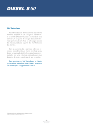 Page 15- 16 -Manual Técnico Diesel S-50
SAC Petrobras
As distribuidoras e demais clientes do Sistema 
Petrobras dispõem de um serviço de atendimen-
to ao cliente (SAC) estruturado e padronizado para 
oferecer um conjunto de serviços de suporte téc-
nico-operacional, com foco na adequação ao uso 
dos nossos produtos, a partir das manifestações 
dos clientes.
Com a padronização e controle sobre os cri-
térios e procedimentos, o cliente tem hoje a seu 
dispor uma atuação de técnicos capacitados e res-
paldados por...