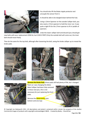 Page 11©  Copyright  Ian  Bodsworth  2011.  All  descriptions  and  photo’s  contained  within  remain  the  property  of  the  Author. 
Commercial images of products with copyrights acknowledged. E&OE. - Created by Bodsy – Disco3Club  
    Page 11 of 36 
 
You should also lift the Brake nipple protector and 
uncouple the sensor from it.  
It should be able to be dangled down behind the hub. 
Using a 13mm Spanner on the outside Calliper bolt, you 
also need a 17mm spanner to hold the inner nut. It was 
quite a...