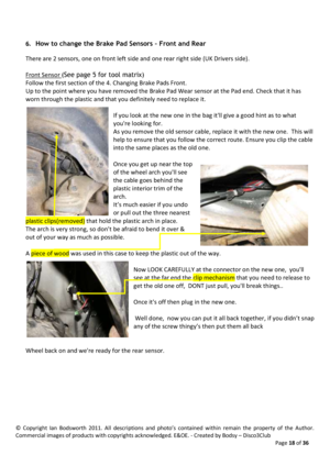 Page 18©  Copyright  Ian  Bodsworth  2011.  All  descriptions  and  photo’s  contained  within  remain  the  property  of  the  Author. 
Commercial images of products with copyrights acknowledged. E&OE. - Created by Bodsy – Disco3Club  
    Page 18 of 36 
 
6. How to change the Brake Pad Sensors – Front and Rear 
There are 2 sensors, one on front left side and one rear right side (UK Drivers side). 
 
Front Sensor (See page 5 for tool matrix) 
Follow the first section of the 4. Changing Brake Pads Front. 
Up to...