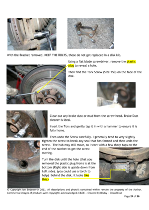 Page 24©  Copyright  Ian  Bodsworth  2011.  All  descriptions  and  photo’s  contained  within  remain  the  property  of  the  Author. 
Commercial images of products with copyrights acknowledged. E&OE. - Created by Bodsy – Disco3Club  
    Page 24 of 36 
 
 
With the Bracket removed, KEEP THE BOLTS, these do not get replaced in a disk kit. 
Using a flat blade screwdriver, remove the plastic 
plug to reveal a hole.  
Then find the Torx Screw (Size T50) on the face of the 
disk.  
    
Clear out any brake dust...