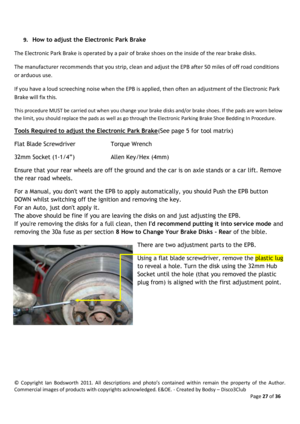 Page 27©  Copyright  Ian  Bodsworth  2011.  All  descriptions  and  photo’s  contained  within  remain  the  property  of  the  Author. 
Commercial images of products with copyrights acknowledged. E&OE. - Created by Bodsy – Disco3Club  
    Page 27 of 36 
 
9. How to adjust the Electronic Park Brake 
The Electronic Park Brake is operated by a pair of brake shoes on the inside of the rear brake disks. 
The manufacturer recommends that you strip, clean and adjust the EPB after 50 miles of off road conditions 
or...